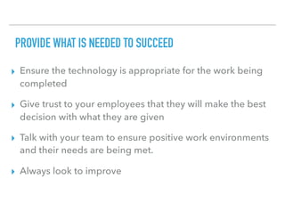 PROVIDE WHAT IS NEEDED TO SUCCEED
▸ Ensure the technology is appropriate for the work being
completed
▸ Give trust to your employees that they will make the best
decision with what they are given
▸ Talk with your team to ensure positive work environments
and their needs are being met.
▸ Always look to improve
 
