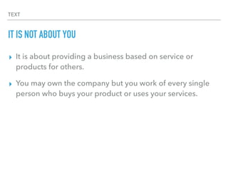 TEXT
IT IS NOT ABOUT YOU
▸ It is about providing a business based on service or
products for others.
▸ You may own the company but you work of every single
person who buys your product or uses your services.
 