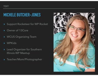 TEXT
MICHELE BUTCHER-JONES
▸ Support Rocketeer for WP Rocket
▸ Owner of 13Core
▸ WCUS Organizing Team
▸ WPKids
▸ Lead Organizer for Southern
Illinois WP Meetup
▸ Teacher/Mom/Photographer
 