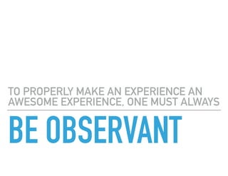 BE OBSERVANT
TO PROPERLY MAKE AN EXPERIENCE AN
AWESOME EXPERIENCE, ONE MUST ALWAYS
 