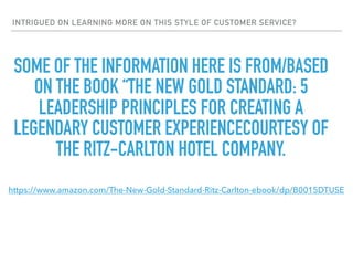 INTRIGUED ON LEARNING MORE ON THIS STYLE OF CUSTOMER SERVICE?
SOME OF THE INFORMATION HERE IS FROM/BASED
ON THE BOOK “THE NEW GOLD STANDARD: 5
LEADERSHIP PRINCIPLES FOR CREATING A
LEGENDARY CUSTOMER EXPERIENCECOURTESY OF
THE RITZ-CARLTON HOTEL COMPANY.
https://www.amazon.com/The-New-Gold-Standard-Ritz-Carlton-ebook/dp/B0015DTUSE
 