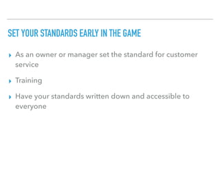 SET YOUR STANDARDS EARLY IN THE GAME
▸ As an owner or manager set the standard for customer
service
▸ Training
▸ Have your standards written down and accessible to
everyone
 