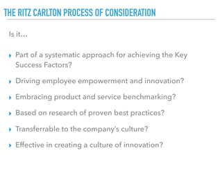 THE RITZ CARLTON PROCESS OF CONSIDERATION
▸ Part of a systematic approach for achieving the Key
Success Factors?
▸ Driving employee empowerment and innovation?
▸ Embracing product and service benchmarking?
▸ Based on research of proven best practices?
▸ Transferrable to the company’s culture?
▸ Effective in creating a culture of innovation?
Is it…
 