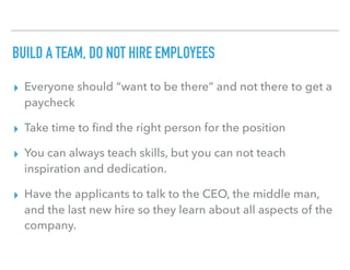 BUILD A TEAM, DO NOT HIRE EMPLOYEES
▸ Everyone should “want to be there” and not there to get a
paycheck
▸ Take time to ﬁnd the right person for the position
▸ You can always teach skills, but you can not teach
inspiration and dedication.
▸ Have the applicants to talk to the CEO, the middle man,
and the last new hire so they learn about all aspects of the
company.
 