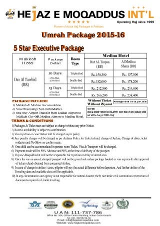 5 Star Executive Package
Makkah
Hotel
1)Makkah&MedinaAccomodation.
2)VisaProcessing(Non-Refundable).
3)OnewayAirportTransferfromJeddahAirportto
MakkahCityORMedinaAirporttoMedinaHotel.
Umrah Package 2015-16
Child&InfantwithoutBedRs.20000/-morethan15dayspackagechild
ratewillbecharged25000/-Only
Package
Detail
Rs.150,300
Rs.182,000
Rs.212,800
Rs.266,200 Rs.258,400
Rs.214,000
Rs.178,200
Rs.157,800
PACKAGE INCLUDE
TERMS & CONDITIONS
1)Packages&TicketratesaresubjecttochangewithoutanypriorNotice.
2)Room’savailabilityissubjecttoconfirmation.
3)Visarejectionorcancellationwillbechargedasperpolicy.
4)AnypenaltychargeswillbechargedasperAirlinesPolicyforTicketrefund,changeofAirline,Changeofdates,ticket
v voidationandNo-Showonconfirmseats.
5)OnechildcanbeaccommodatedinparentsroomTicket,Visa&Transportwillbecharged.
6)Paymentmodewillbe50%Advanceand50%atthetimeofdeliveryofthepassport.
7)Hejaz-e-MoqaddusIntwillnotberesponsibleforrejectionordelayofumrahvisa.
8)Oncethevisaisissued,stampedpassportwillnotbegivenbackunlesspackagebookedorvisaexpires&afterapproval
o ofticketrefundobtainedfromconcernedAirline.
9)Incaseofchangeinairfare/taxes,pilgrimwillpaytheactualdifferencebeforedeparture.Andfurtherairfareofthe
trrTravelingdateandavailableclasswillbeapplicable.
10)Inanycircumstancesouragencyisnotresponsiblefornaturaldisaster,theft,riotstrikecivilcommotionorterrorismof
hhhdocumentsrequiredinUmrahtraveling.
Package Valid Till 16 Jan 2016
 