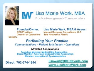 Founder/Owner: Lisa Marie Wark, MBA & Assoc.
CEO/President: Internet Business Consultants, LLC
Director of Operations Stile Aesthetics Plastic
Surgery
Affiliated Associations
Founding Member: Medical Spa Association
Member: International Spa Association
Board Member: American MedAesthetics Association
Perfecting Your Practice
Communications – Patient Satisfaction - Operations
Direct: 702-374-1944 lisawark@IBCNevada.com
www.LisaMarieWark.com
 