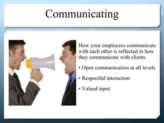 Communicating
How your employees communicate
with each other is reflected in how
they communicate with clients.
• Open communication at all levels
• Respectful interaction
• Valued input
 