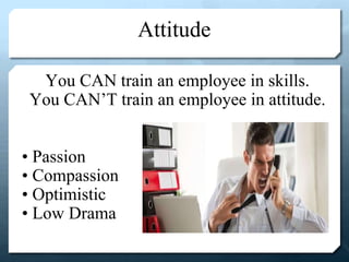Attitude
You CAN train an employee in skills.
You CAN’T train an employee in attitude.
• Passion
• Compassion
• Optimistic
• Low Drama
 