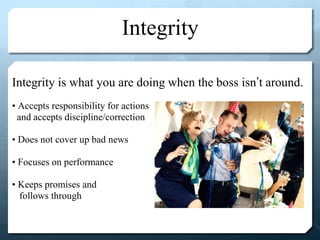 Integrity
Integrity is what you are doing when the boss isn’t around.
• Accepts responsibility for actions
and accepts discipline/correction
• Does not cover up bad news
• Focuses on performance
• Keeps promises and
follows through
 