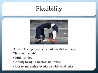 Flexibility
A flexible employee is the last one that will say,
“It’s not my job”.
• Multi-skilled
• Ability to adjust to cross utilization
• Desire and ability to take on additional tasks
 