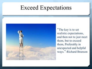 Exceed Expectations
“The key is to set
realistic expectations,
and then not to just meet
them, but to exceed
them, Preferably in
unexpected and helpful
ways.”-Richard Branson
 