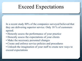 Exceed Expectations
In a recent study 80% of the companies surveyed believed that
they are delivering superior service. Only 18 % of customers
agreed.
• Honestly assess the performance of your practice
• Honestly assess the expectations of your clients
• Make the necessary personnel changes
• Create and enforce service policies and procedures
• Unleash the imagination of your staff to create new ways to
exceed expectations
 