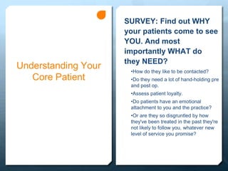 Understanding Your
Core Patient
SURVEY: Find out WHY
your patients come to see
YOU. And most
importantly WHAT do
they NEED?
•How do they like to be contacted?
•Do they need a lot of hand-holding pre
and post op.
•Assess patient loyalty.
•Do patients have an emotional
attachment to you and the practice?
•Or are they so disgruntled by how
they've been treated in the past they're
not likely to follow you, whatever new
level of service you promise?
 