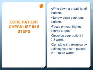 CORE PATIENT
CHECKLIST IN 5
STEPS
•Write down a broad list of
patients.
•Narrow down your ideal
patients.
•Focus on your highest
priority targets
•Describe your patient in
2-3 words
•Complete the exercise by
defining your core patient
in 10 to 15 words.
 