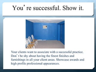 You’re successful. Show it.
Your clients want to associate with a successful practice.
Don’t be shy about having the finest finishes and
furnishings in all your client areas. Showcase awards and
high profile professional appearances.
 