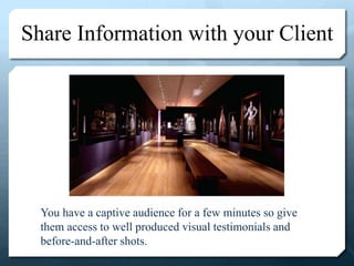 Share Information with your Client
You have a captive audience for a few minutes so give
them access to well produced visual testimonials and
before-and-after shots.
 