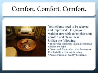 Comfort. Comfort. Comfort.
Your clients need to be relaxed
and impressed. Design your
waiting area with an emphasis on
comfort and cleanliness.
Utilize the following:
• The proper controlled lighting combined
with natural light
• Colors and fabrics that relax the senses•
Comfortable well-made furniture
• An assortment of healthy beverages
 