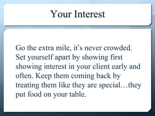 Your Interest
Go the extra mile, it’s never crowded.
Set yourself apart by showing first
showing interest in your client early and
often. Keep them coming back by
treating them like they are special…they
put food on your table.
 