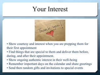 Your Interest
• Show courtesy and interest when you are prepping them for
their first appointment
• Find things that are special to them and deliver them before,
during, and after their appointment.
• Show ongoing authentic interest in their well-being
• Remember important days on the calendar and share greetings
• Send then random gifts and invitations to special events
 