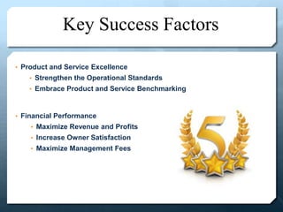 Key Success Factors
• Product and Service Excellence
• Strengthen the Operational Standards
• Embrace Product and Service Benchmarking
• Financial Performance
• Maximize Revenue and Profits
• Increase Owner Satisfaction
• Maximize Management Fees
 