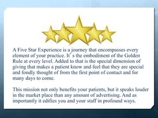 A Five Star Experience is a journey that encompasses every
element of your practice. It’s the embodiment of the Golden
Rule at every level. Added to that is the special dimension of
giving that makes a patient know and feel that they are special
and fondly thought of from the first point of contact and for
many days to come.
This mission not only benefits your patients, but it speaks louder
in the market place than any amount of advertising. And as
importantly it edifies you and your staff in profound ways.
 