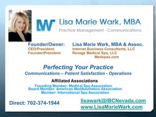 Founder/Owner: Lisa Marie Wark, MBA & Assoc.
CEO/President: Internet Business Consultants, LLC
Founder/President Revage Medical Spa, LLC
Medspas.com
Affiliated Associations
Founding Member: Medical Spa Association
Member: International Spa Association
Board Member: American MedAesthetics Association
Perfecting Your Practice
Communications – Patient Satisfaction - Operations
Direct: 702-374-1944 lisawark@IBCNevada.com
www.LisaMarieWark.com
 