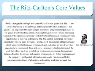 The Ritz-Carlton’s Core Values
I build strong relationships and create Ritz-Carlton guests for life… I am
always responsive to the expressed and unexpressed wishes and needs of our
guests. I am empowered to create unique, memorable and personal experiences for
our guests. I understand my role in achieving the Key Success Factors, embracing
Community Footprints and creating The Ritz-Carlton Mystique. I continuously seek
opportunities to innovate and improve The Ritz-Carlton experience. I own and
immediately resolve guest problems. I create a work environment of teamwork and
lateral service so that the needs of our guests and each other are met. I have the
opportunity to continuously learn and grow. I am involved in the planning of the
work that affects me. I am proud of my professional appearance, language and
behavior. I protect the privacy and security of our guests, my fellow employees and
the company’s confidential information and assets. I am responsible for
uncompromising levels of cleanliness and creating a safe and accident-free
environment
 