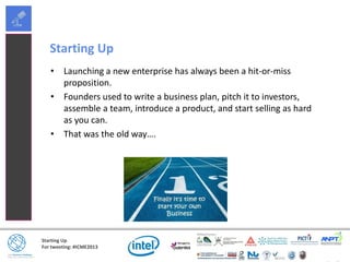 Starting Up
For tweeting: #ICME2013
Starting Up
• Launching a new enterprise has always been a hit-or-miss
proposition.
• Founders used to write a business plan, pitch it to investors,
assemble a team, introduce a product, and start selling as hard
as you can.
• That was the old way….
 