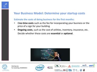 Starting Up
For tweeting: #ICME2013
Your Business Model: Determine your startup costs
Estimate the costs of doing business for the first months:
• One-time costs such as the fee for incorporating your business or the
price of a sign for your building
• Ongoing costs, such as the cost of utilities, inventory, insurance, etc.
Decide whether these costs are essential or optional.
 