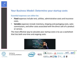 Starting Up
For tweeting: #ICME2013
Your Business Model: Determine your startup costs
Essential expenses can either be:
• Fixed expenses include rent, utilities, administrative costs and insurance
costs.
• Variable expenses include inventory, shipping and packaging costs, sales
commissions, and other costs associated with the direct sale of a product
or service.
The most effective way to calculate your startup costs is to use a worksheet
that lists both one-time and ongoing costs.
 
