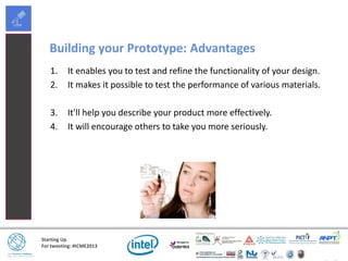 Starting Up
For tweeting: #ICME2013
Building your Prototype: Advantages
1. It enables you to test and refine the functionality of your design.
2. It makes it possible to test the performance of various materials.
3. It'll help you describe your product more effectively.
4. It will encourage others to take you more seriously.
 