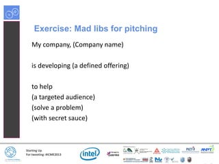Starting Up
For tweeting: #ICME2013
Exercise: Mad libs for pitching
My company, (Company name)
is developing (a defined offering)
to help
(a targeted audience)
(solve a problem)
(with secret sauce)
 