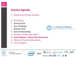 Starting Up
For tweeting: #ICME2013
Session Agenda
1. Recap from Previous Sessions
2. Starting Up
• Startup Costs
• Your Prototype
• Elevator Pitch
• Sales & Networking
3. Exercise: Practice your pitch
4. Guest Speaker : Zakaria Ben Hamouche
5. Winner of Social media activity
6. Final Thoughts
 