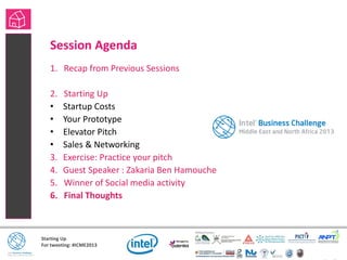 Starting Up
For tweeting: #ICME2013
Session Agenda
1. Recap from Previous Sessions
2. Starting Up
• Startup Costs
• Your Prototype
• Elevator Pitch
• Sales & Networking
3. Exercise: Practice your pitch
4. Guest Speaker : Zakaria Ben Hamouche
5. Winner of Social media activity
6. Final Thoughts
 