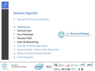 Starting Up
For tweeting: #ICME2013
Session Agenda
1. Recap from Previous Sessions
2. Starting Up
• Startup Costs
• Your Prototype
• Elevator Pitch
• Sales & Networking
3. Exercise: Practice your pitch
4. Guest Speaker : Zakaria Ben Hamouche
5. Winner of Social media activity
6. Final Thoughts
 