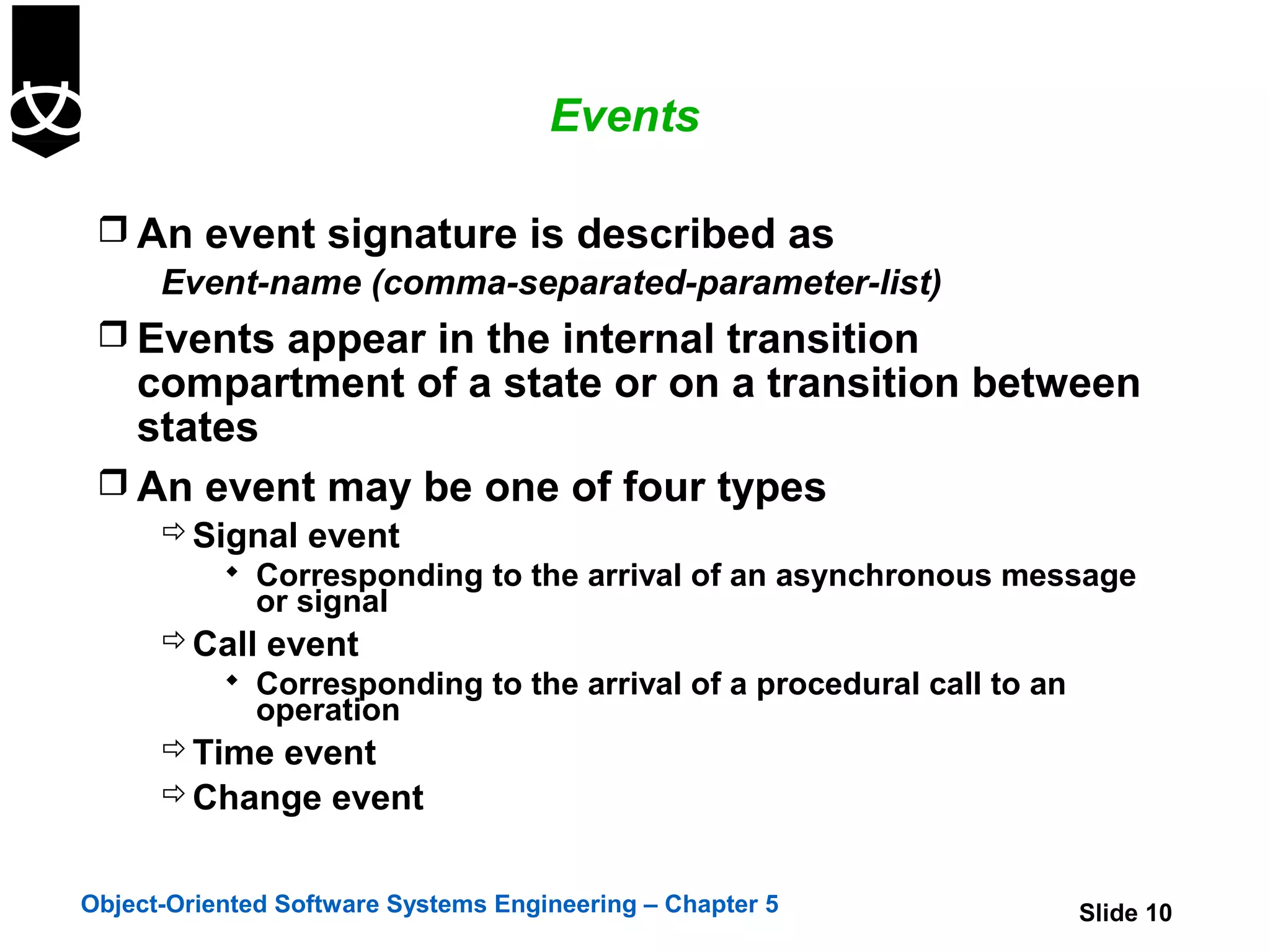 Events

  An event signature is described as
    Event-name (comma-separated-parameter-list)
  Events appear in the internal transition
   compartment of a state or on a transition between
   states
  An event may be one of four types
       Signal event
            Corresponding to the arrival of an asynchronous message
              or signal
       Call event
            Corresponding to the arrival of a procedural call to an
              operation
       Time event
       Change event


Object-Oriented Software Systems Engineering – Chapter 5               Slide 10
 