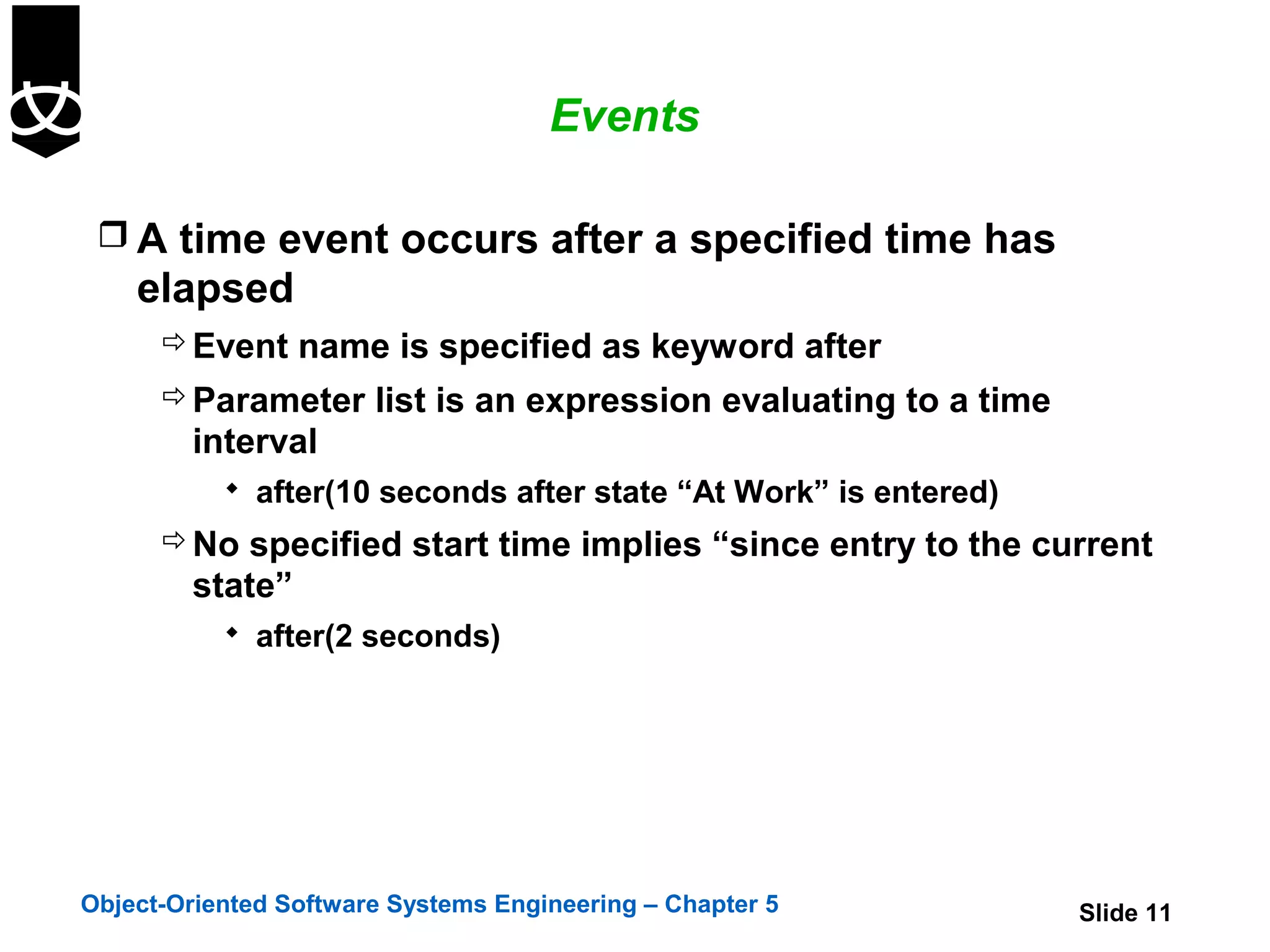 Events

  A time event occurs after a specified time has
    elapsed
       Event name is specified as keyword after
       Parameter list is an expression evaluating to a time
        interval
            after(10 seconds after state “At Work” is entered)
       No specified start time implies “since entry to the current
        state”
            after(2 seconds)




Object-Oriented Software Systems Engineering – Chapter 5          Slide 11
 