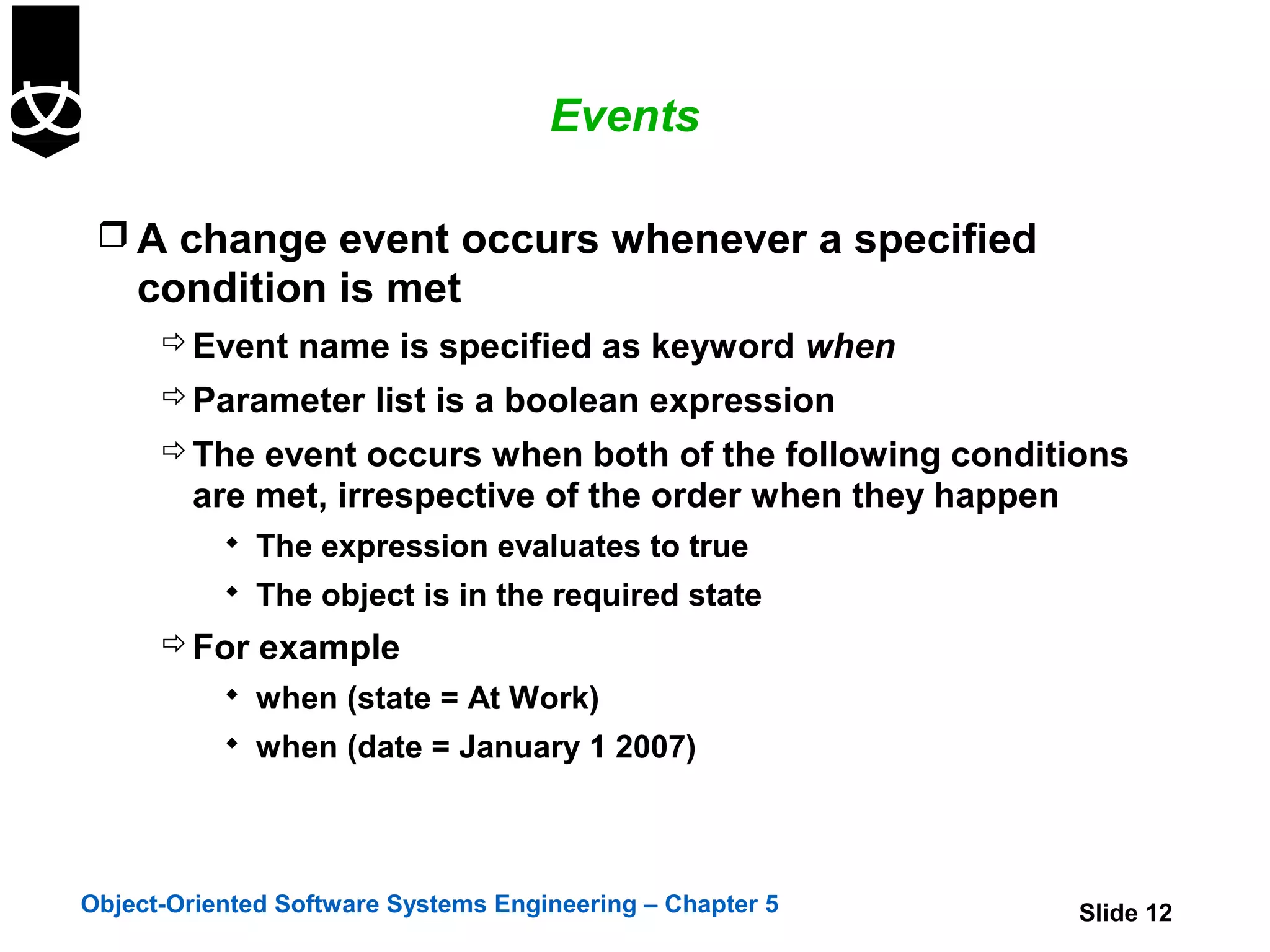 Events

  A change event occurs whenever a specified
    condition is met
       Event name is specified as keyword when
       Parameter list is a boolean expression
       The event occurs when both of the following conditions
        are met, irrespective of the order when they happen
            The expression evaluates to true
            The object is in the required state
       For example
            when (state = At Work)
            when (date = January 1 2007)




Object-Oriented Software Systems Engineering – Chapter 5      Slide 12
 