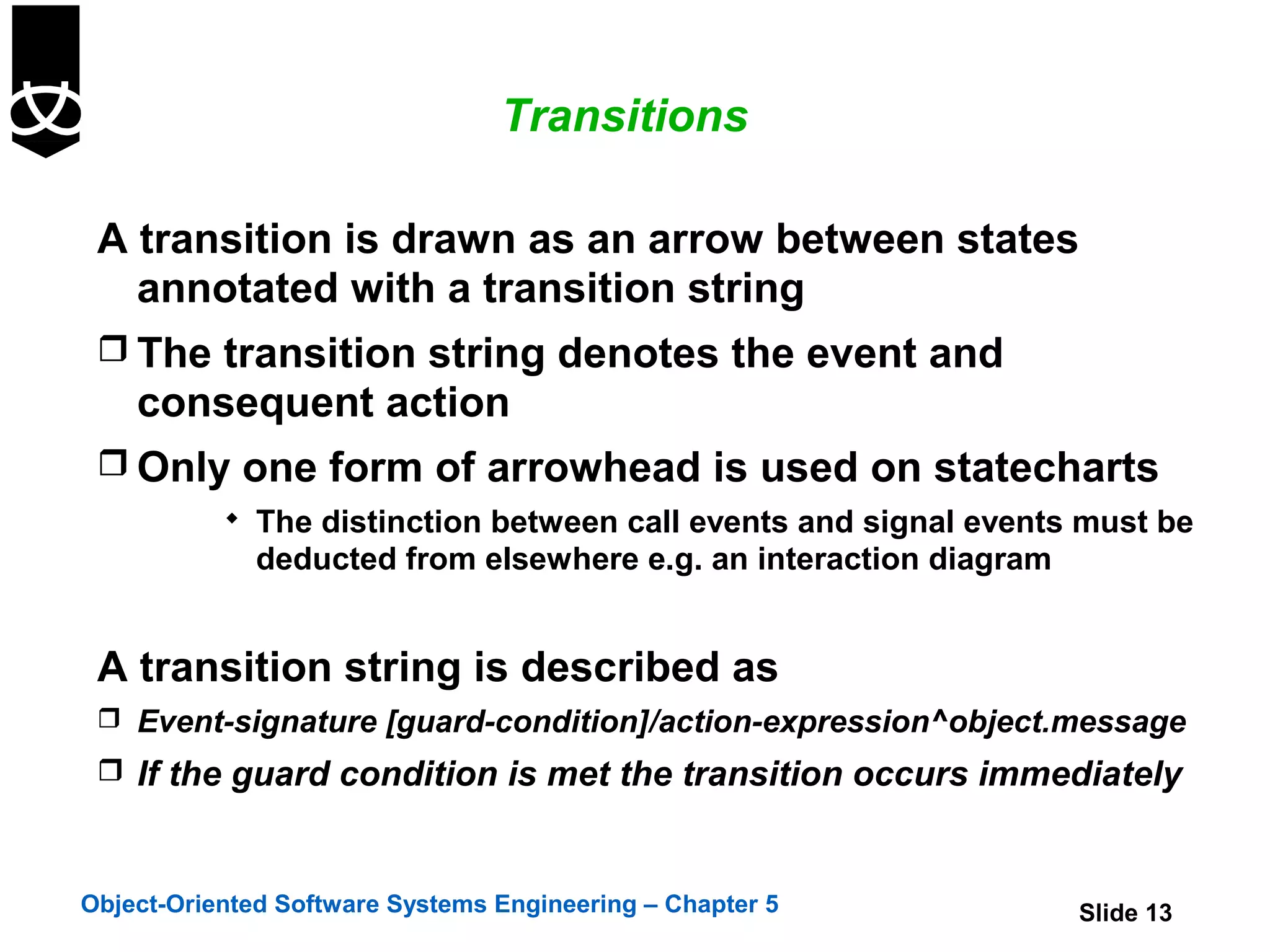 Transitions

 A transition is drawn as an arrow between states
   annotated with a transition string
  The transition string denotes the event and
    consequent action
  Only one form of arrowhead is used on statecharts
            The distinction between call events and signal events must be
              deducted from elsewhere e.g. an interaction diagram


 A transition string is described as
  Event-signature [guard-condition]/action-expression^object.message
  If the guard condition is met the transition occurs immediately



Object-Oriented Software Systems Engineering – Chapter 5            Slide 13
 