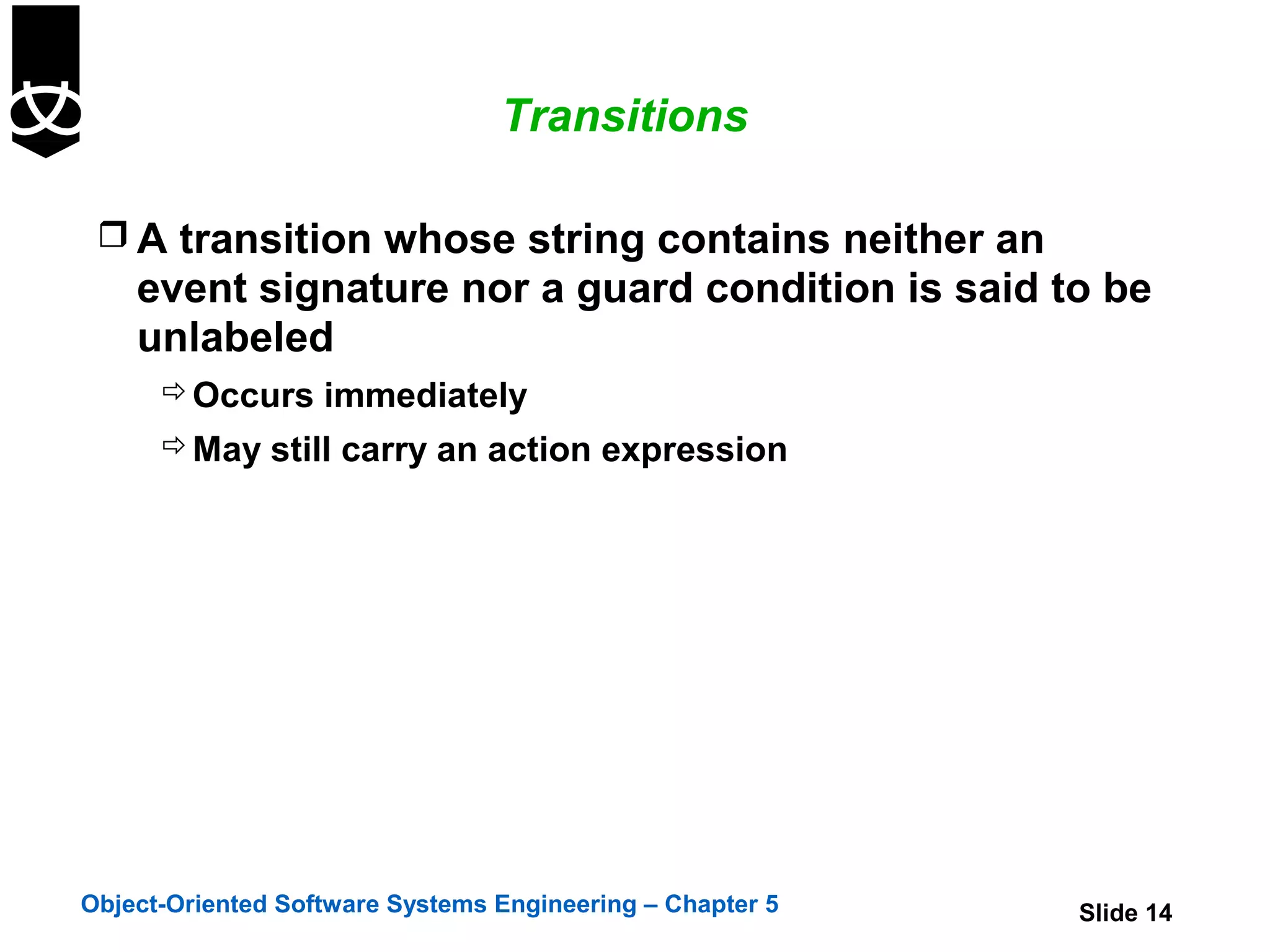 Transitions

  A transition whose string contains neither an
    event signature nor a guard condition is said to be
    unlabeled
       Occurs immediately
       May still carry an action expression




Object-Oriented Software Systems Engineering – Chapter 5   Slide 14
 