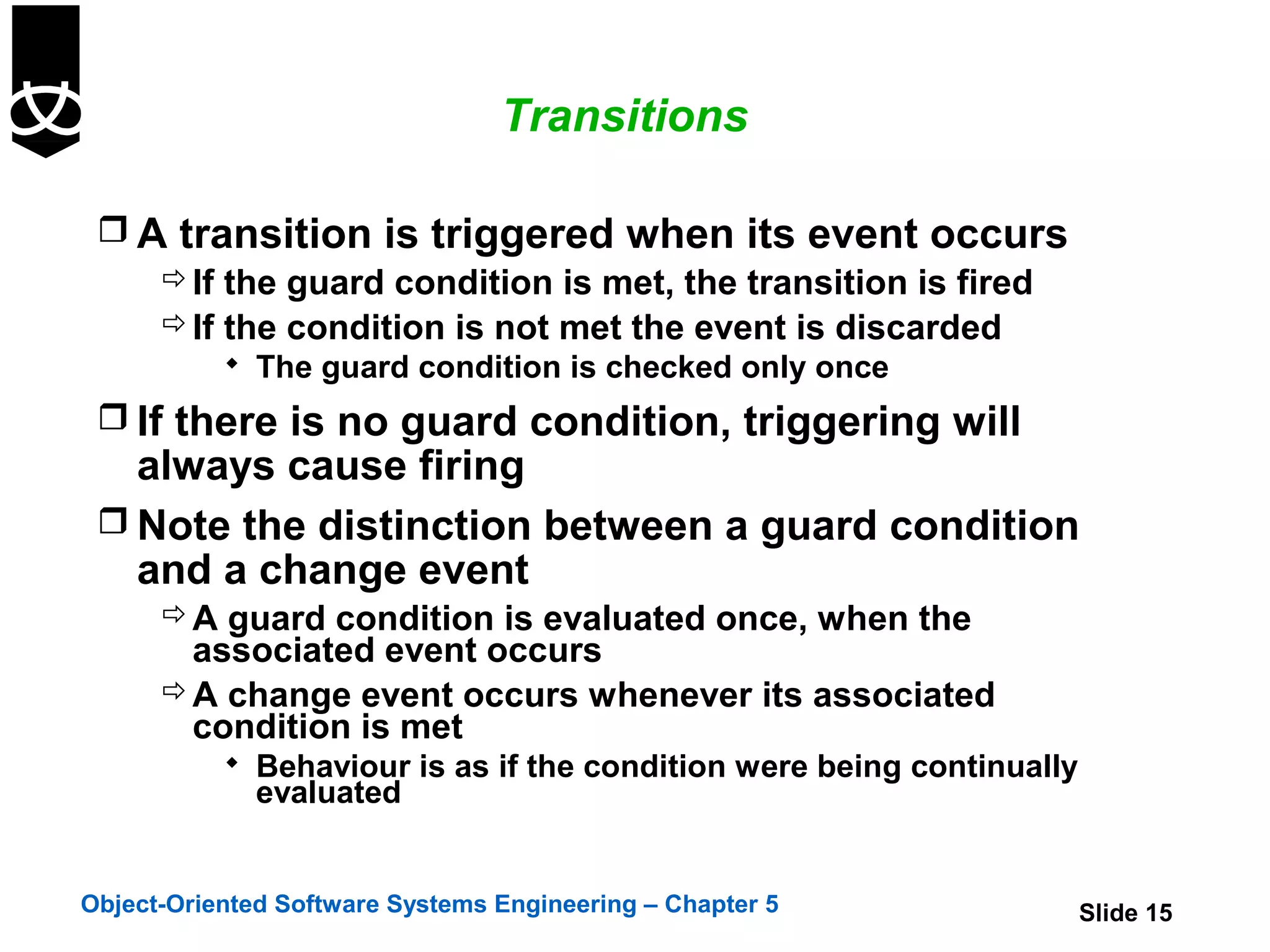 Transitions

  A transition is triggered when its event occurs
     If the guard condition is met, the transition is fired
     If the condition is not met the event is discarded
            The guard condition is checked only once

  If there is no guard condition, triggering will
   always cause firing
  Note the distinction between a guard condition
   and a change event
       A guard condition is evaluated once, when the
        associated event occurs
       A change event occurs whenever its associated
        condition is met
            Behaviour is as if the condition were being continually
              evaluated


Object-Oriented Software Systems Engineering – Chapter 5               Slide 15
 