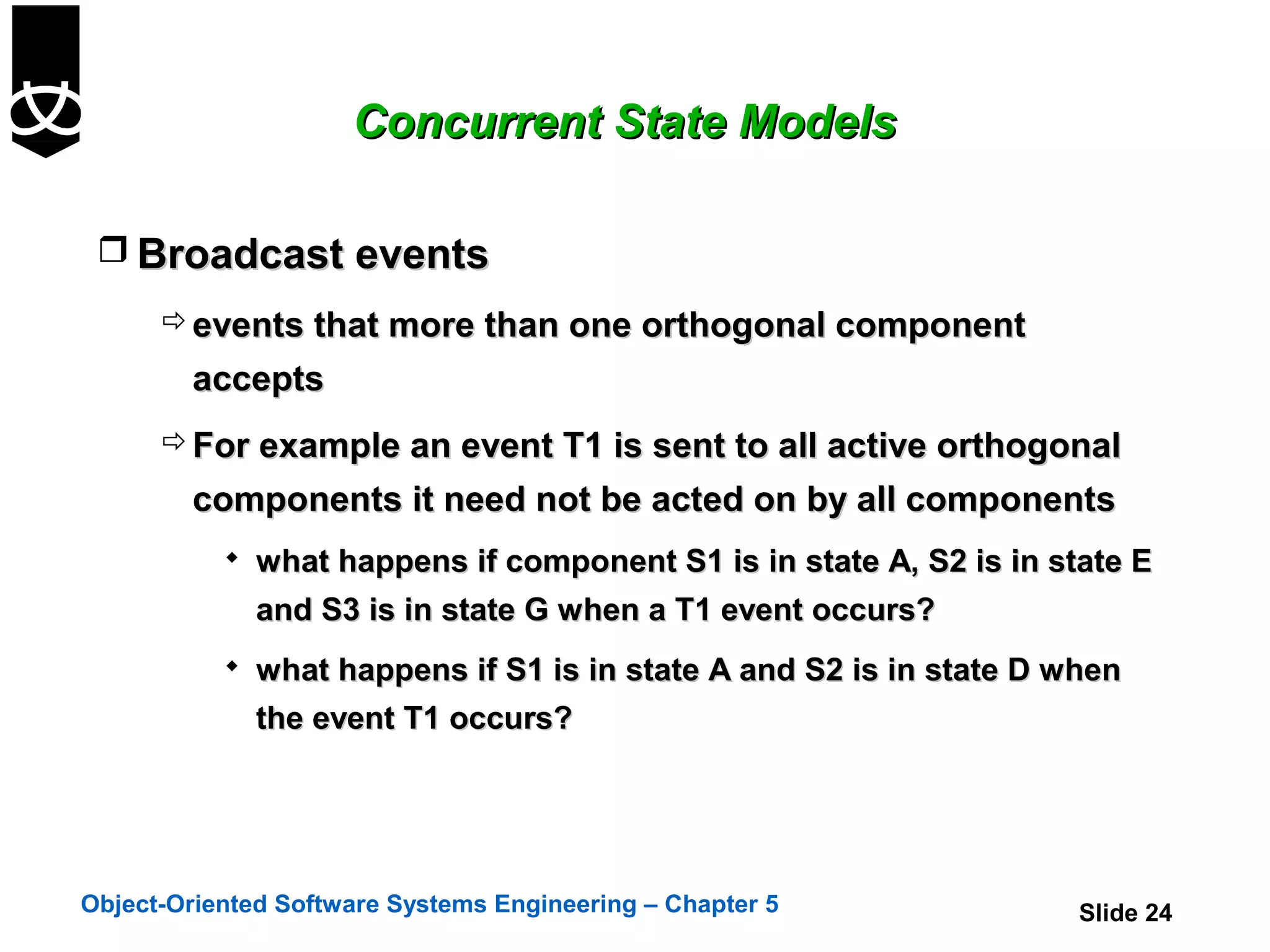 Concurrent State Models

  Broadcast events
       events that more than one orthogonal component
        accepts
       For example an event T1 is sent to all active orthogonal
        components it need not be acted on by all components
            what happens if component S1 is in state A, S2 is in state E
              and S3 is in state G when a T1 event occurs?
            what happens if S1 is in state A and S2 is in state D when
              the event T1 occurs?




Object-Oriented Software Systems Engineering – Chapter 5            Slide 24
 
