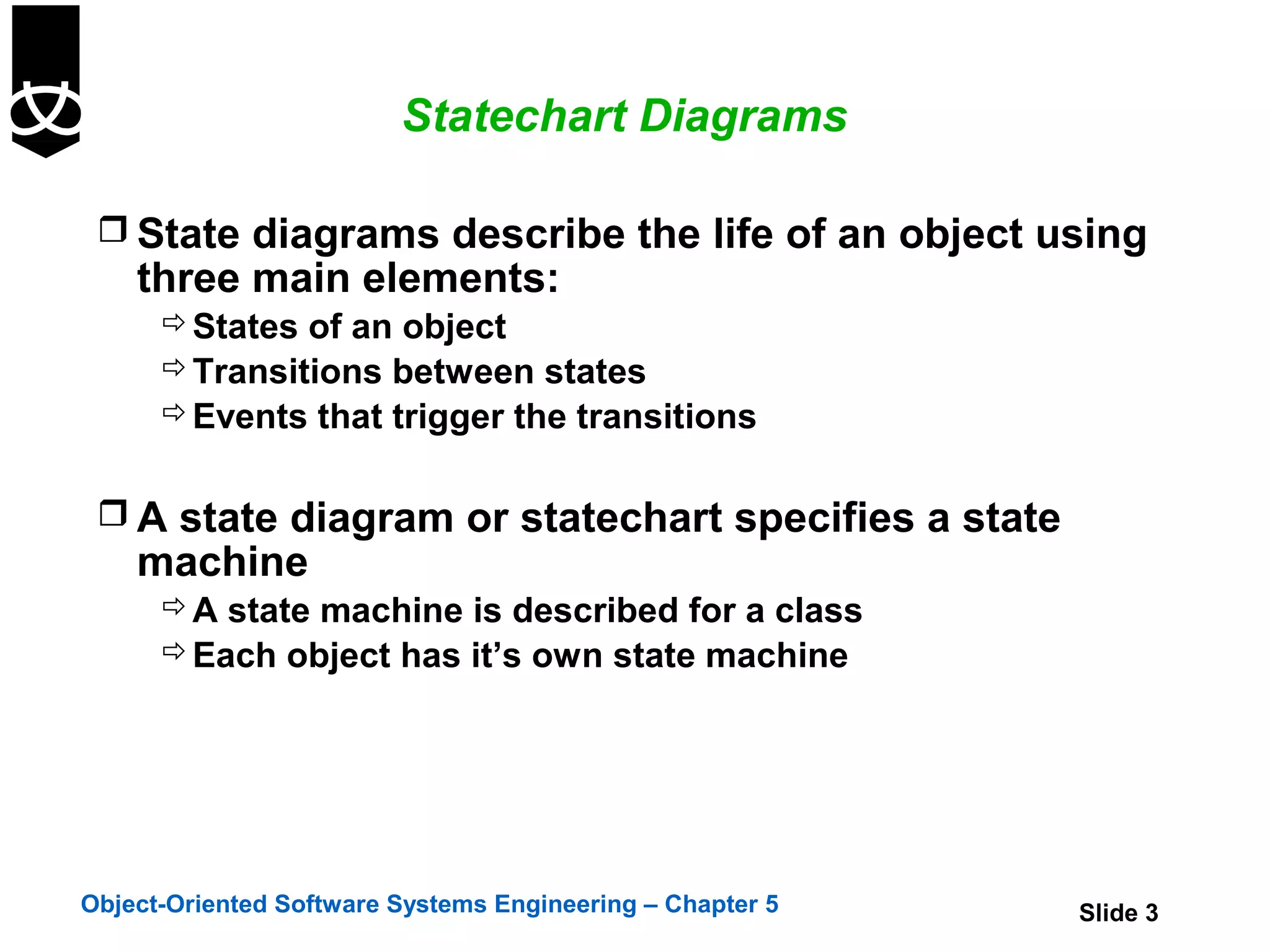 Statechart Diagrams

  State diagrams describe the life of an object using
    three main elements:
       States of an object
       Transitions between states
       Events that trigger the transitions


  A state diagram or statechart specifies a state
    machine
       A state machine is described for a class
       Each object has it’s own state machine




Object-Oriented Software Systems Engineering – Chapter 5   Slide 3
 
