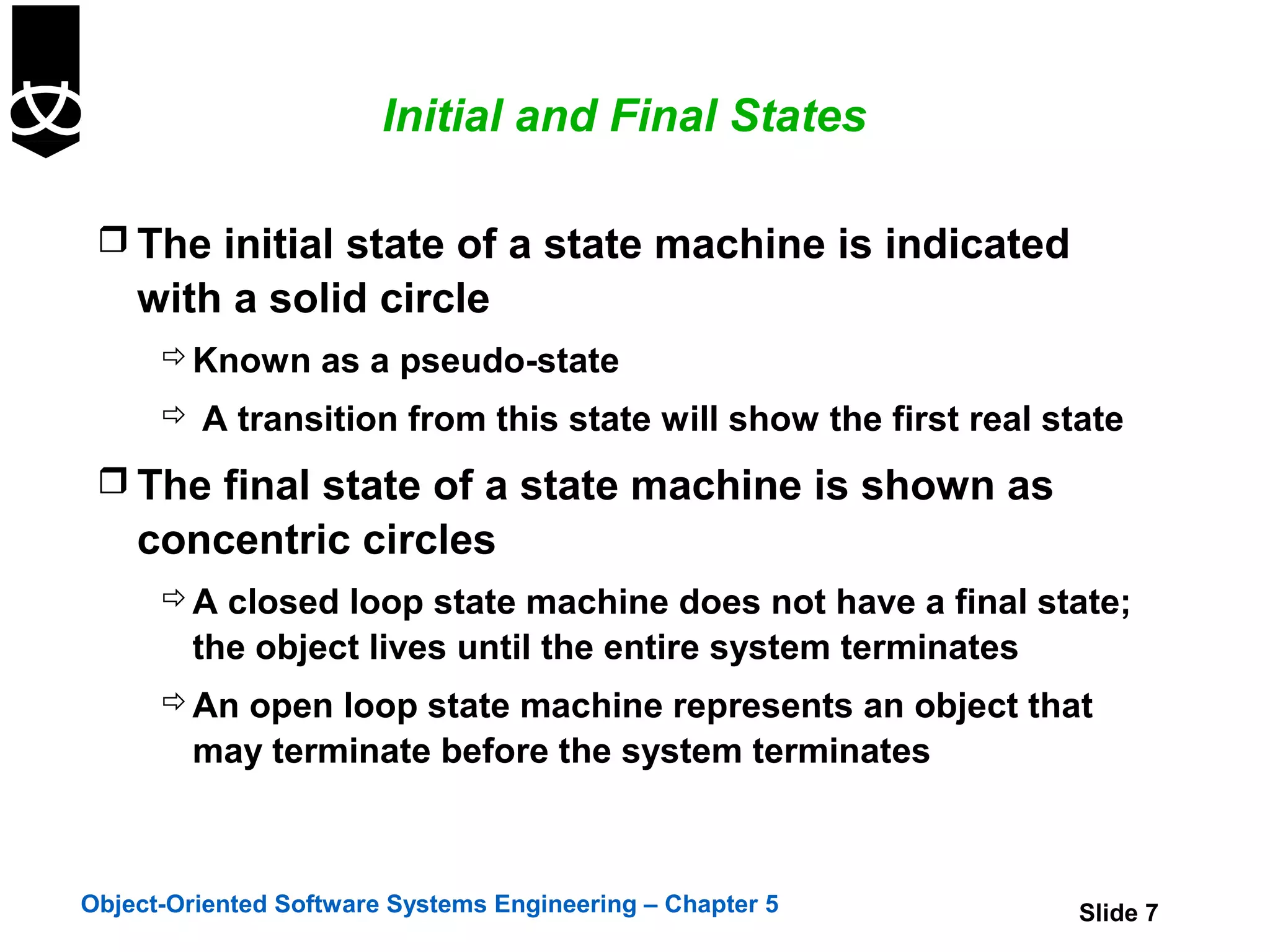 Initial and Final States

  The initial state of a state machine is indicated
    with a solid circle
       Known as a pseudo-state
       A transition from this state will show the first real state

  The final state of a state machine is shown as
    concentric circles
       A closed loop state machine does not have a final state;
        the object lives until the entire system terminates
       An open loop state machine represents an object that
        may terminate before the system terminates



Object-Oriented Software Systems Engineering – Chapter 5        Slide 7
 
