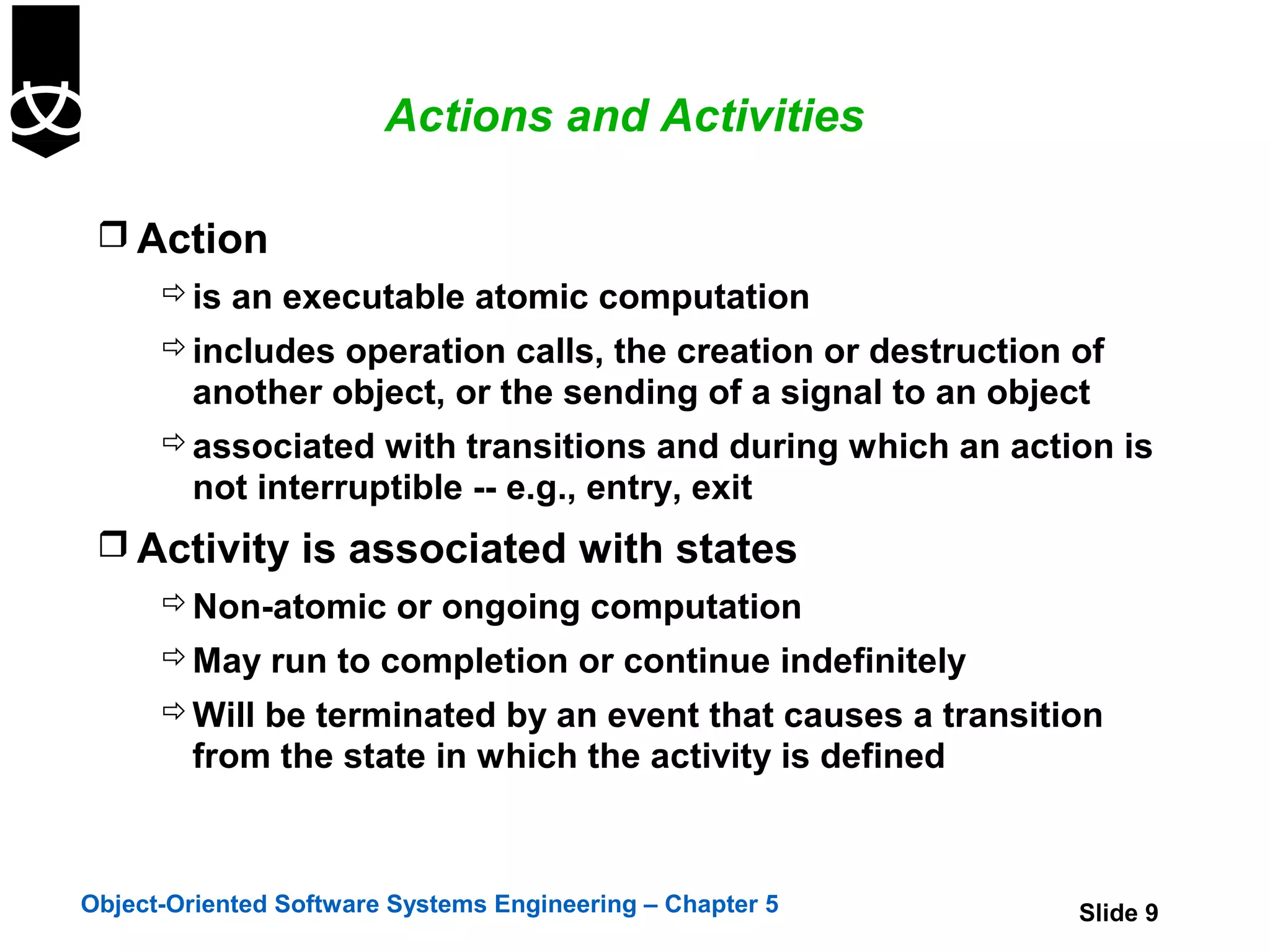 Actions and Activities

  Action
       is an executable atomic computation
       includes operation calls, the creation or destruction of
        another object, or the sending of a signal to an object
       associated with transitions and during which an action is
        not interruptible -- e.g., entry, exit
  Activity is associated with states
       Non-atomic or ongoing computation
       May run to completion or continue indefinitely
       Will be terminated by an event that causes a transition
        from the state in which the activity is defined



Object-Oriented Software Systems Engineering – Chapter 5      Slide 9
 