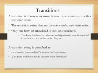 A transition is drawn as an arrow between states annotated with a
transition string
• The transition string denotes the event and consequent action
• Only one form of arrowhead is used on statecharts
• The distinction between call events and signal events must be deducted
from elsewhere e.g. an interaction diagram
A transition string is described as
• Event-signature [guard-condition]/action-expression^object.message
• If the guard condition is met the transition occurs immediately
Transitions
 