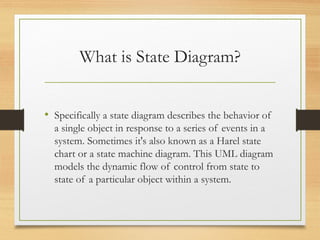 What is State Diagram?
• Specifically a state diagram describes the behavior of
a single object in response to a series of events in a
system. Sometimes it's also known as a Harel state
chart or a state machine diagram. This UML diagram
models the dynamic flow of control from state to
state of a particular object within a system.
 