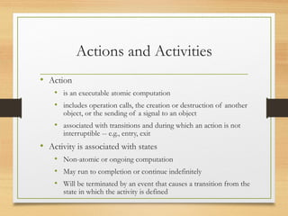 Actions and Activities
• Action
• is an executable atomic computation
• includes operation calls, the creation or destruction of another
object, or the sending of a signal to an object
• associated with transitions and during which an action is not
interruptible -- e.g., entry, exit
• Activity is associated with states
• Non-atomic or ongoing computation
• May run to completion or continue indefinitely
• Will be terminated by an event that causes a transition from the
state in which the activity is defined
 