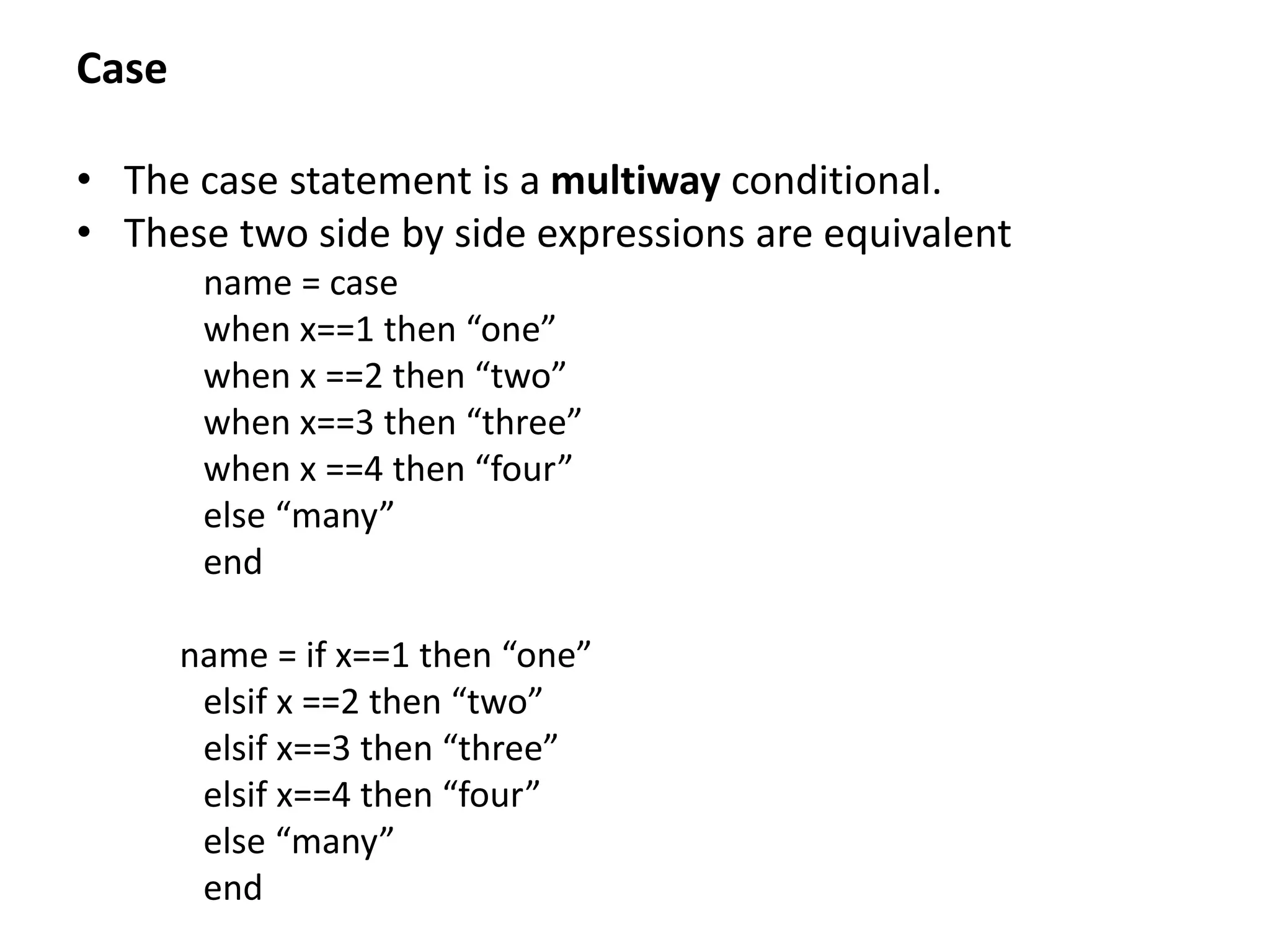 Case
• The case statement is a multiway conditional.
• These two side by side expressions are equivalent
name = case
when x==1 then “one”
when x ==2 then “two”
when x==3 then “three”
when x ==4 then “four”
else “many”
end
name = if x==1 then “one”
elsif x ==2 then “two”
elsif x==3 then “three”
elsif x==4 then “four”
else “many”
end
 