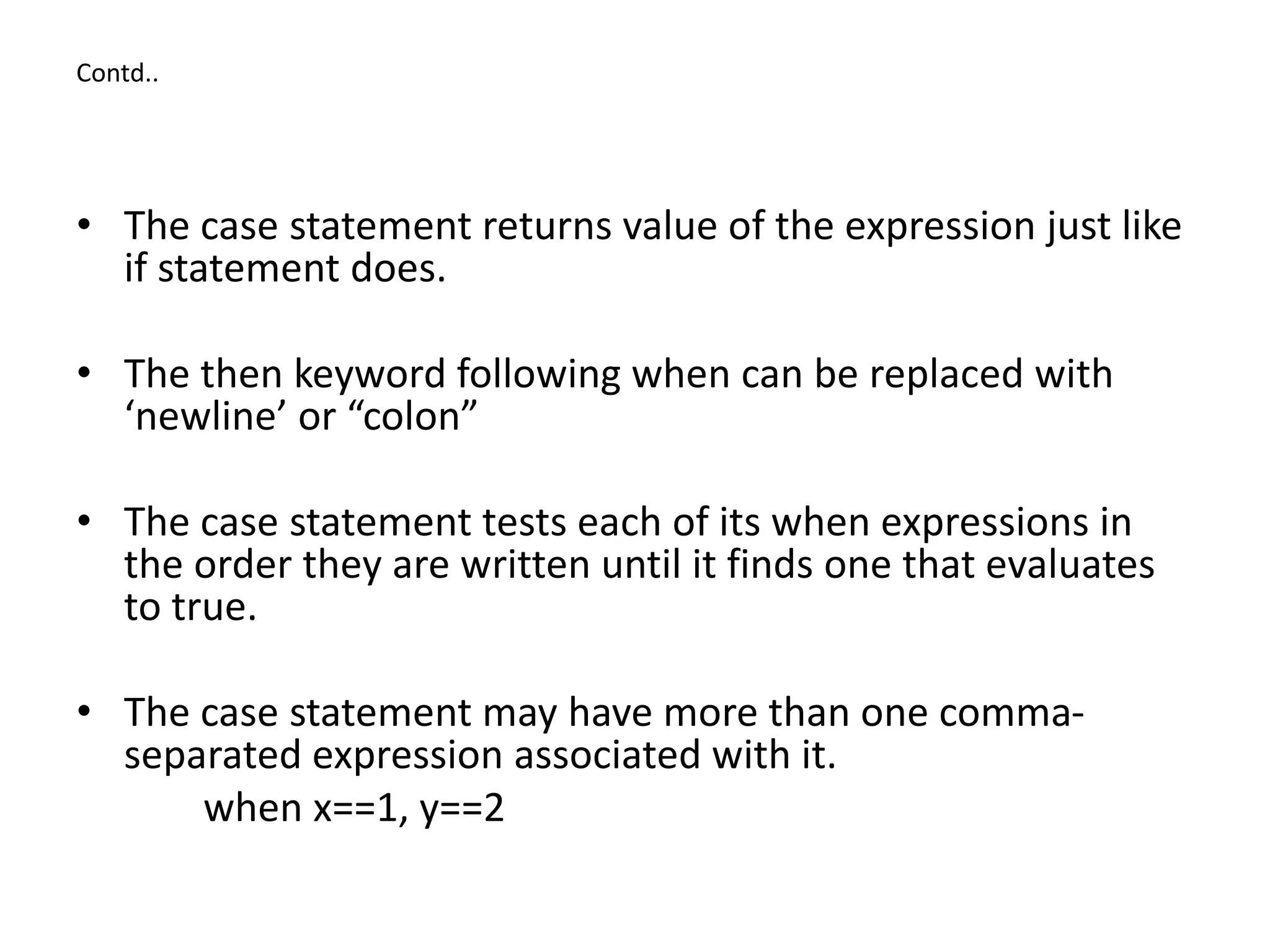 Contd..
• The case statement returns value of the expression just like
if statement does.
• The then keyword following when can be replaced with
‘newline’ or “colon”
• The case statement tests each of its when expressions in
the order they are written until it finds one that evaluates
to true.
• The case statement may have more than one comma-
separated expression associated with it.
when x==1, y==2
 